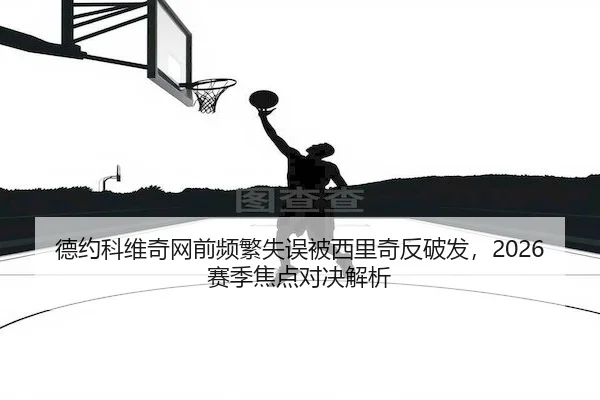 德约科维奇网前频繁失误被西里奇反破发，2026赛季焦点对决解析